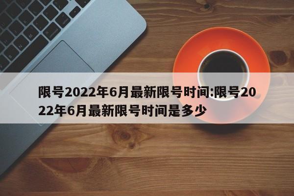 限号2022年6月最新限号时间:限号2022年6月最新限号时间是多少