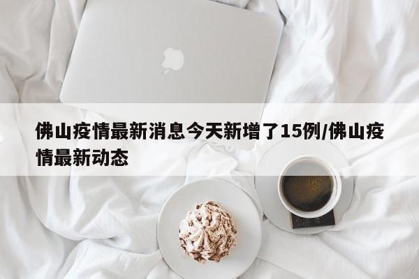 佛山疫情最新消息今天新增了15例/佛山疫情最新动态