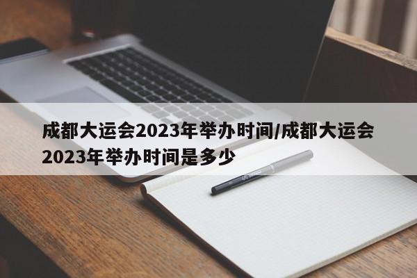 成都大运会2023年举办时间/成都大运会2023年举办时间是多少