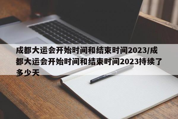 成都大运会开始时间和结束时间2023/成都大运会开始时间和结束时间2023持续了多少天