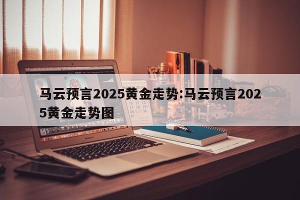 马云预言2025黄金走势:马云预言2025黄金走势图