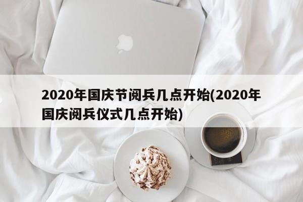2020年国庆节阅兵几点开始(2020年国庆阅兵仪式几点开始)