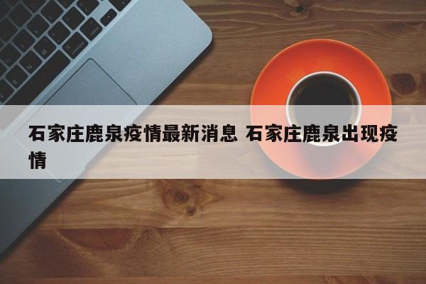 石家庄鹿泉疫情最新消息 石家庄鹿泉出现疫情