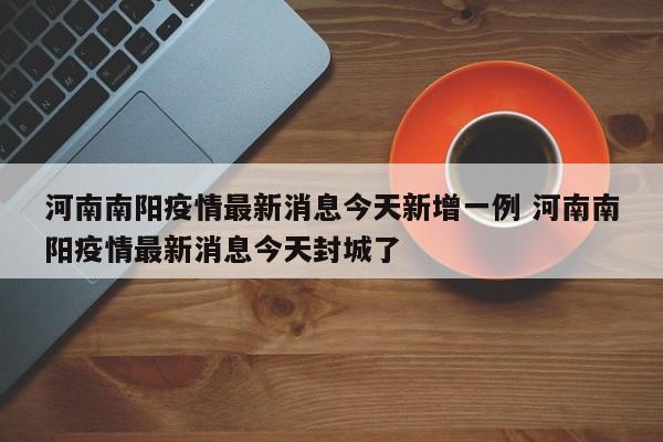 河南南阳疫情最新消息今天新增一例 河南南阳疫情最新消息今天封城了