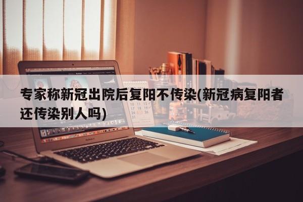 专家称新冠出院后复阳不传染(新冠病复阳者还传染别人吗)