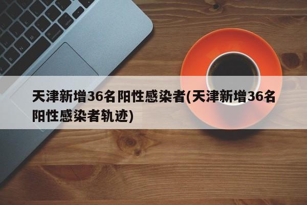 天津新增36名阳性感染者(天津新增36名阳性感染者轨迹)