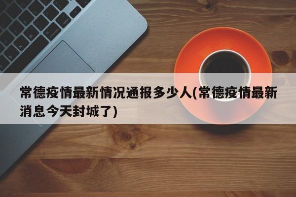 常德疫情最新情况通报多少人(常德疫情最新消息今天封城了)