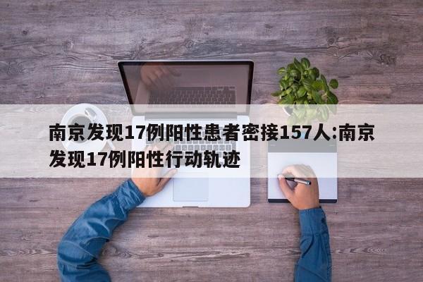 南京发现17例阳性患者密接157人:南京发现17例阳性行动轨迹
