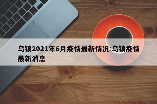 乌镇2021年6月疫情最新情况:乌镇疫情最新消息