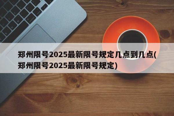郑州限号2025最新限号规定几点到几点(郑州限号2025最新限号规定)