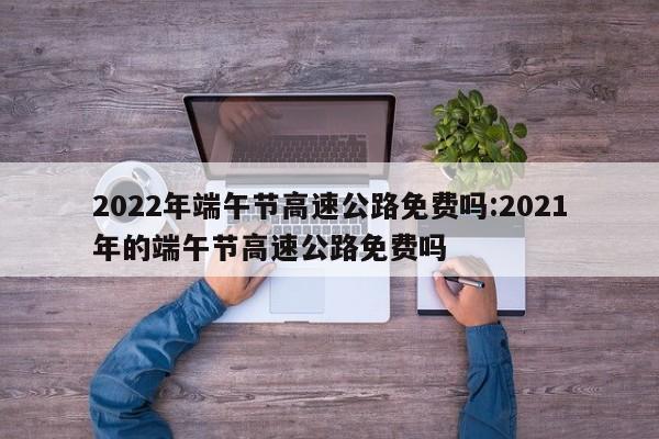 2022年端午节高速公路免费吗:2021年的端午节高速公路免费吗