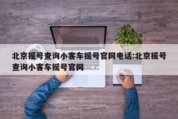 北京摇号查询小客车摇号官网电话:北京摇号查询小客车摇号官网