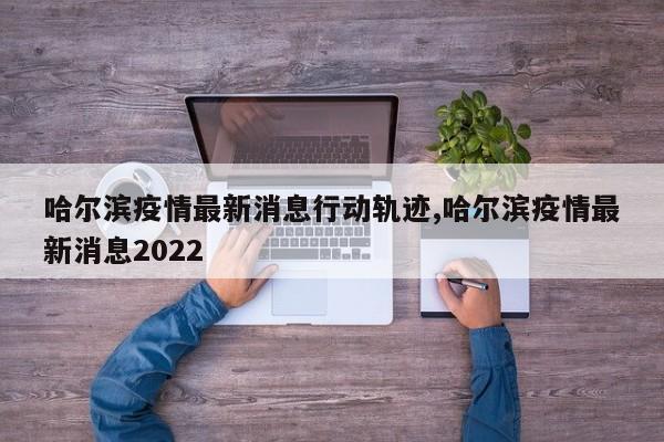 哈尔滨疫情最新消息行动轨迹,哈尔滨疫情最新消息2022