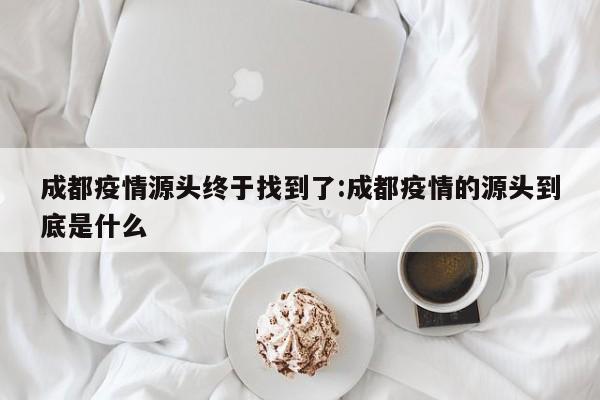 成都疫情源头终于找到了:成都疫情的源头到底是什么