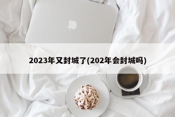 2023年又封城了(202年会封城吗)