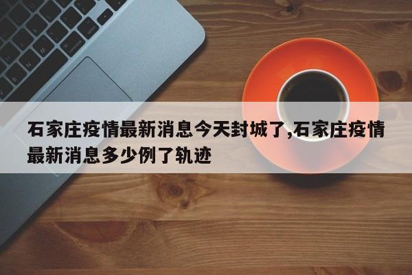 石家庄疫情最新消息今天封城了,石家庄疫情最新消息多少例了轨迹