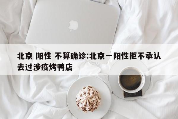 北京 阳性 不算确诊:北京一阳性拒不承认去过涉疫烤鸭店