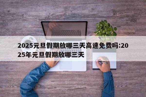 2025元旦假期放哪三天高速免费吗:2025年元旦假期放哪三天