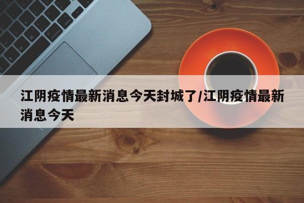 江阴疫情最新消息今天封城了/江阴疫情最新消息今天