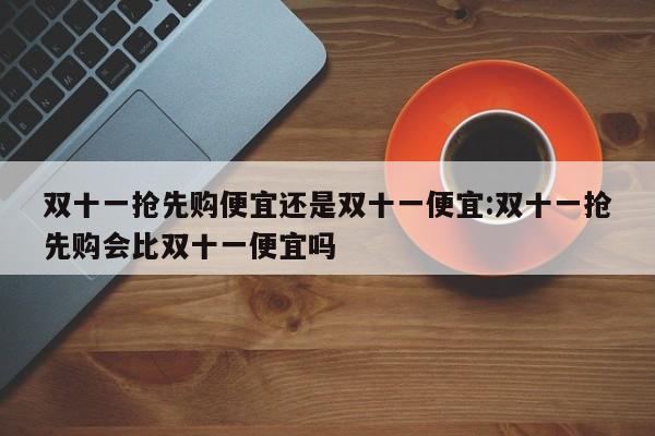 双十一抢先购便宜还是双十一便宜:双十一抢先购会比双十一便宜吗