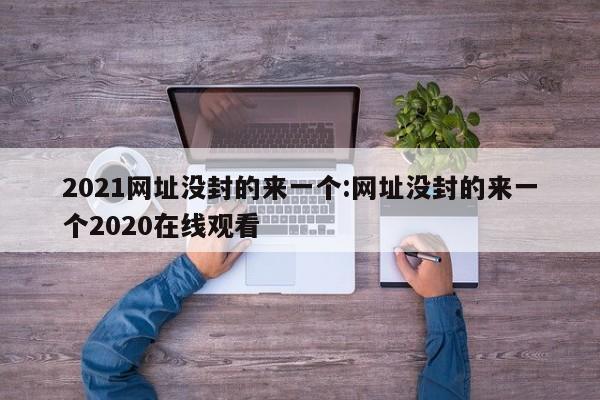 2021网址没封的来一个:网址没封的来一个2020在线观看