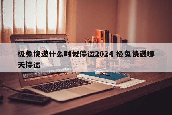极兔快递什么时候停运2024 极兔快递哪天停运