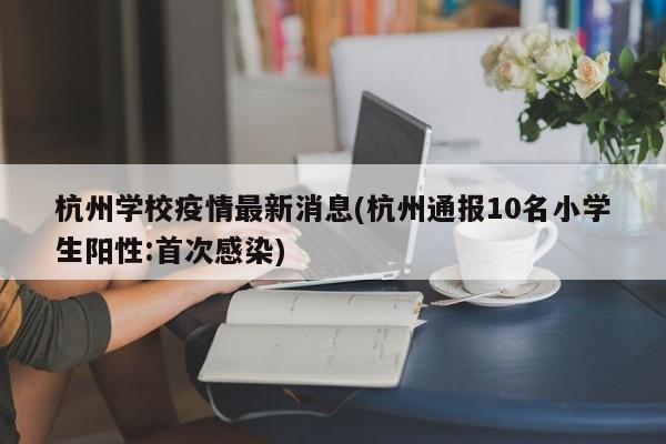 杭州学校疫情最新消息(杭州通报10名小学生阳性:首次感染)
