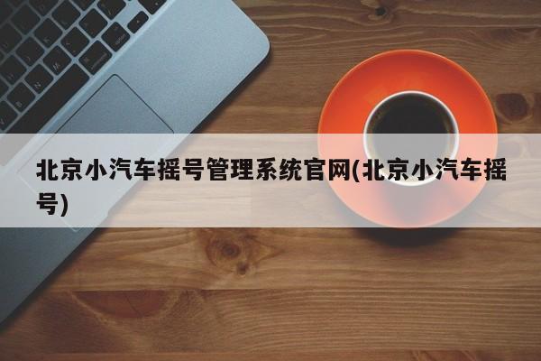 北京小汽车摇号管理系统官网(北京小汽车摇号)