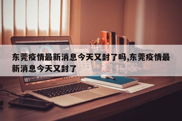 东莞疫情最新消息今天又封了吗,东莞疫情最新消息今天又封了