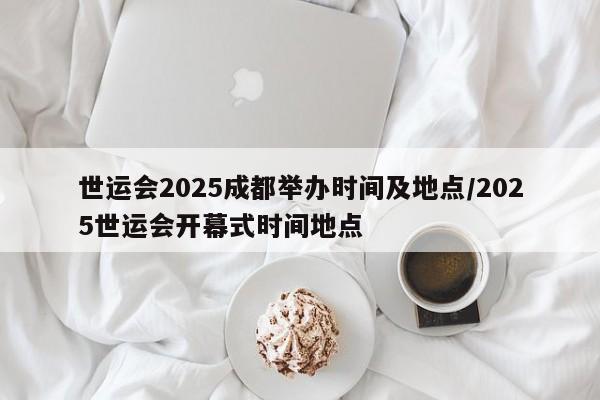 世运会2025成都举办时间及地点/2025世运会开幕式时间地点