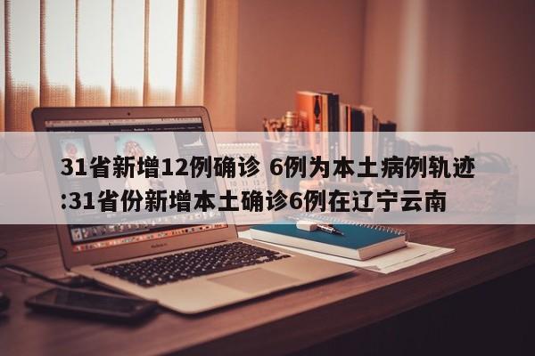 31省新增12例确诊 6例为本土病例轨迹:31省份新增本土确诊6例在辽宁云南