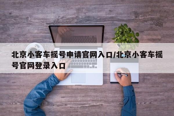 北京小客车摇号申请官网入口/北京小客车摇号官网登录入口