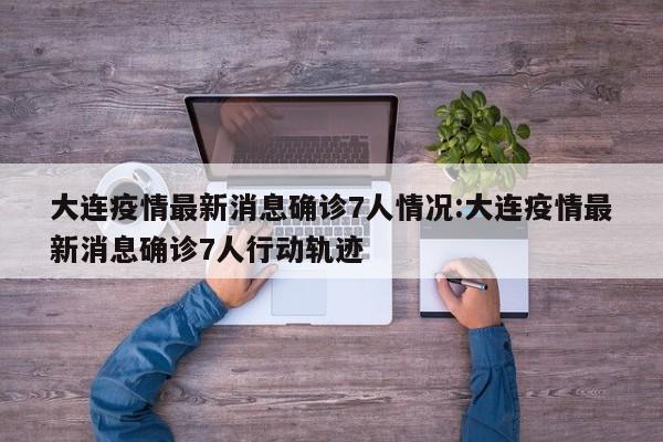 大连疫情最新消息确诊7人情况:大连疫情最新消息确诊7人行动轨迹