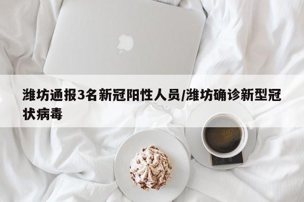 潍坊通报3名新冠阳性人员/潍坊确诊新型冠状病毒