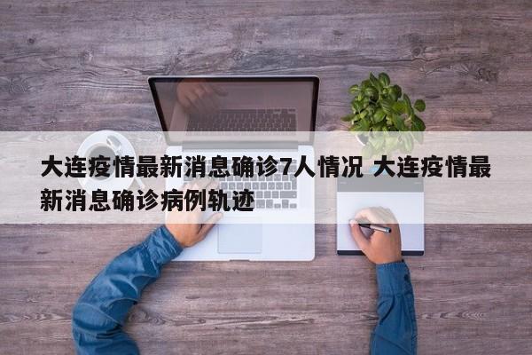 大连疫情最新消息确诊7人情况 大连疫情最新消息确诊病例轨迹
