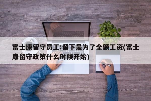 富士康留守员工:留下是为了全额工资(富士康留守政策什么时候开始)