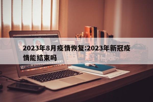 2023年8月疫情恢复:2023年新冠疫情能结束吗