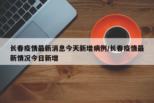 长春疫情最新消息今天新增病例/长春疫情最新情况今日新增