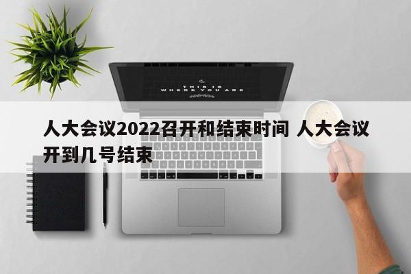 人大会议2022召开和结束时间 人大会议开到几号结束