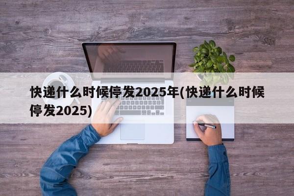 快递什么时候停发2025年(快递什么时候停发2025)