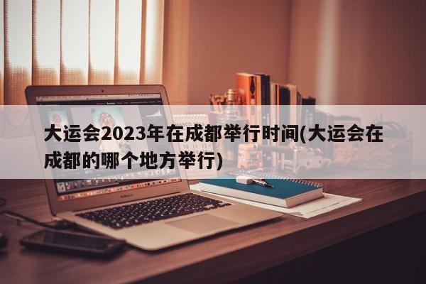 大运会2023年在成都举行时间(大运会在成都的哪个地方举行)