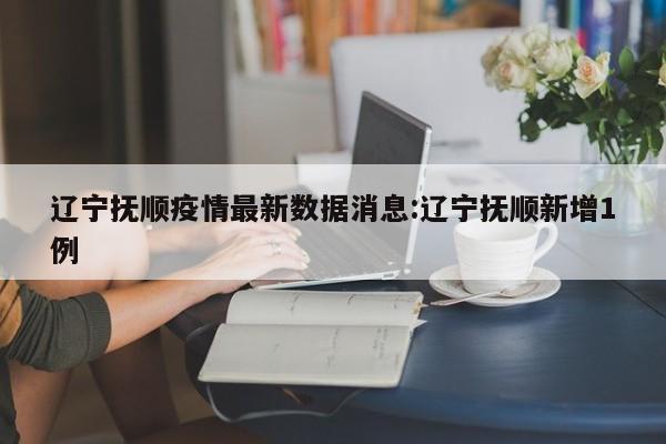 辽宁抚顺疫情最新数据消息:辽宁抚顺新增1例