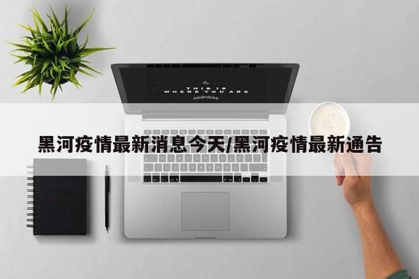 黑河疫情最新消息今天/黑河疫情最新通告