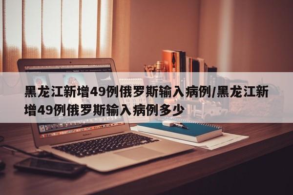 黑龙江新增49例俄罗斯输入病例/黑龙江新增49例俄罗斯输入病例多少