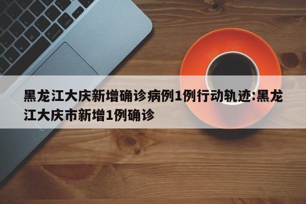 黑龙江大庆新增确诊病例1例行动轨迹:黑龙江大庆市新增1例确诊