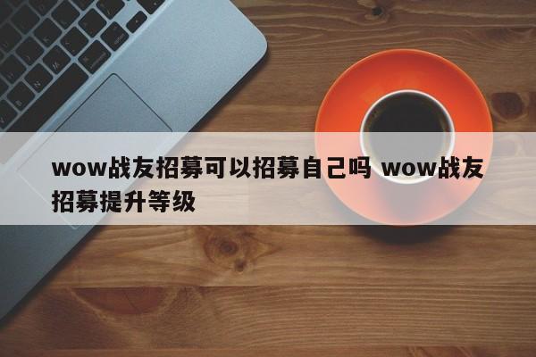 wow战友招募可以招募自己吗 wow战友招募提升等级