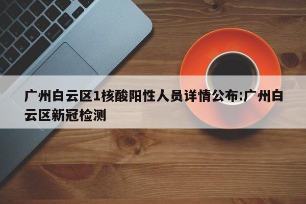 广州白云区1核酸阳性人员详情公布:广州白云区新冠检测