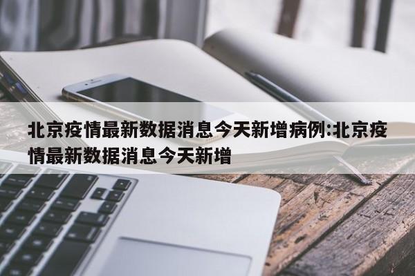 北京疫情最新数据消息今天新增病例:北京疫情最新数据消息今天新增