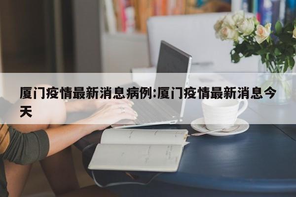 厦门疫情最新消息病例:厦门疫情最新消息今天