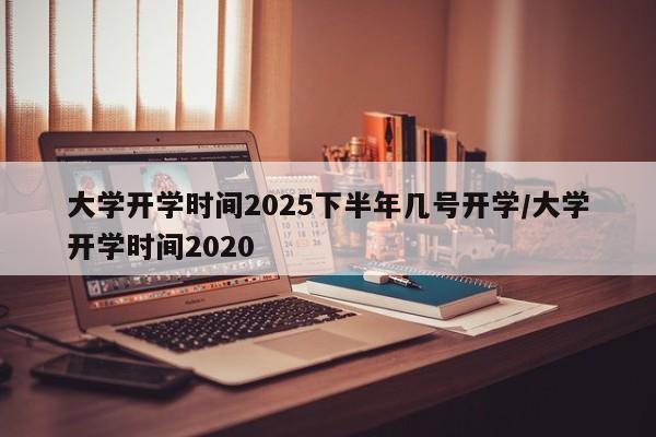 大学开学时间2025下半年几号开学/大学开学时间2020